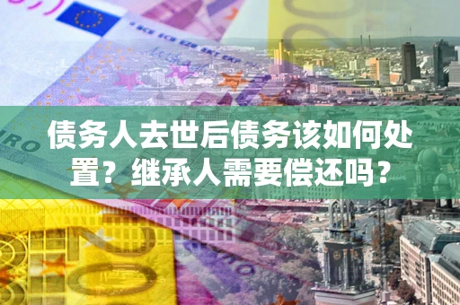 北京债务人去世后债务该如何处置？继承人需要偿还吗？