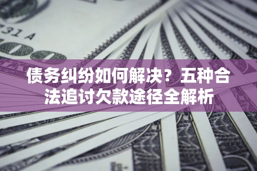 北京债务纠纷如何解决？五种合法追讨欠款途径全解析