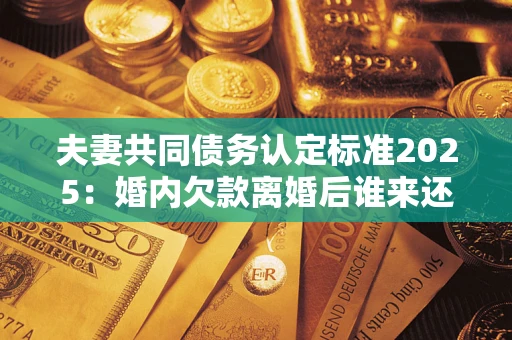 北京夫妻共同债务认定标准2025：婚内欠款离婚后谁来还？