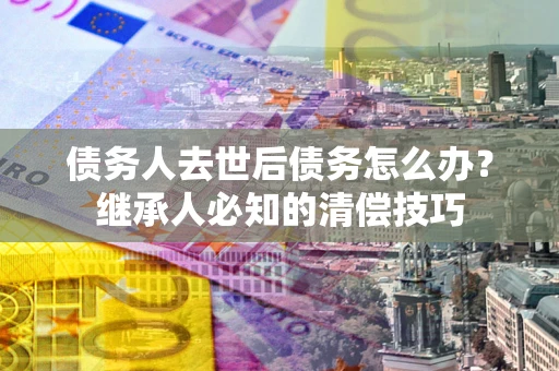 北京债务人去世后债务怎么办？继承人必知的清偿技巧