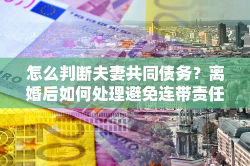 北京怎么判断夫妻共同债务？离婚后如何处理避免连带责任？